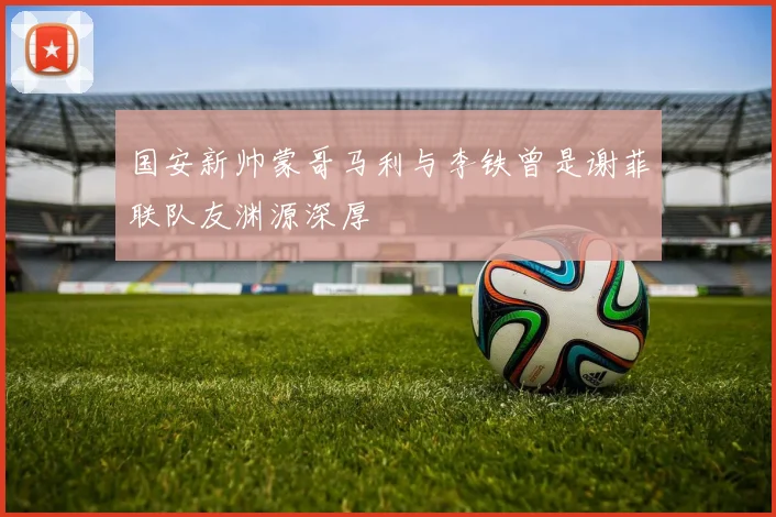 国安新帅蒙哥马利与李铁曾是谢菲联队友渊源深厚