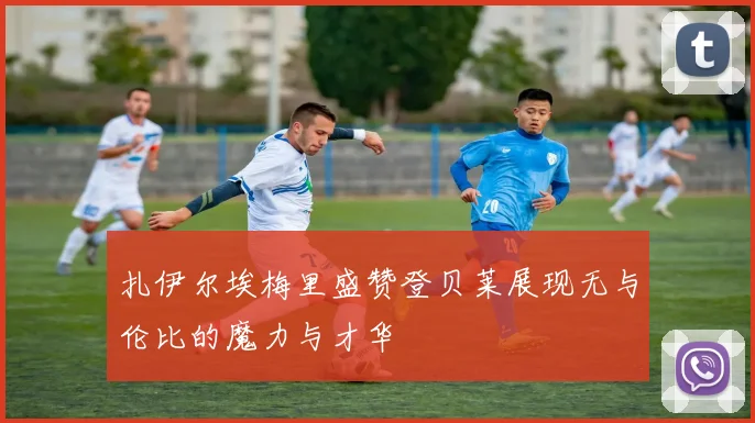 扎伊尔埃梅里盛赞登贝莱展现无与伦比的魔力与才华