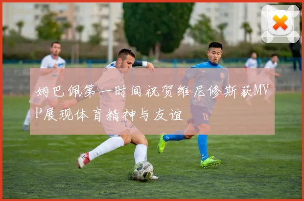 姆巴佩第一时间祝贺维尼修斯获MVP展现体育精神与友谊