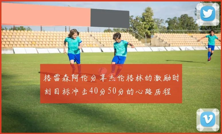 格雷森阿伦分享杰伦格林的激励时刻目标冲击40分50分的心路历程