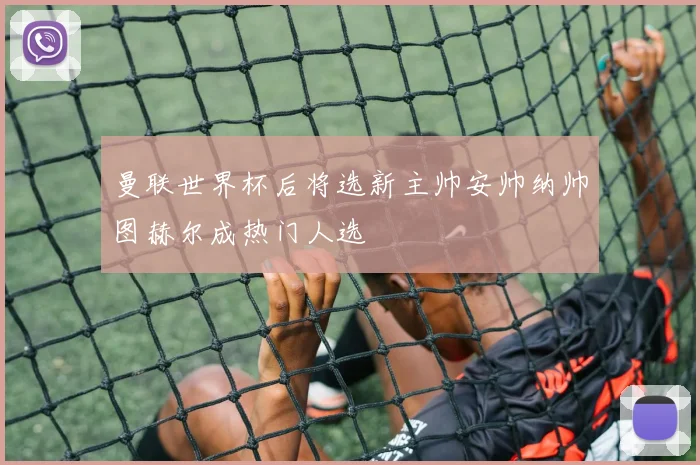 曼联世界杯后将选新主帅安帅纳帅图赫尔成热门人选