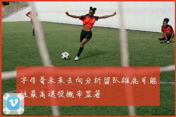 字母哥未来去向分析留队雄鹿可能性最高退役概率显著