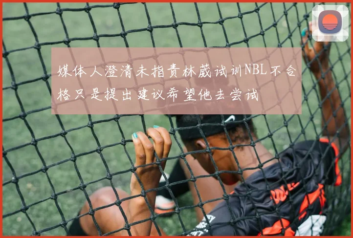 媒体人澄清未指责林葳试训NBL不合格只是提出建议希望他去尝试