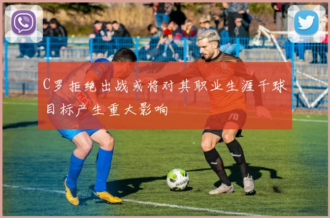 C罗拒绝出战或将对其职业生涯千球目标产生重大影响