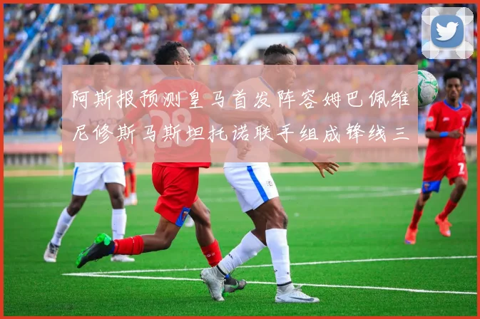 阿斯报预测皇马首发阵容姆巴佩维尼修斯马斯坦托诺联手组成锋线三叉戟