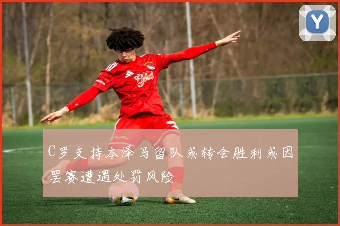 C罗支持本泽马留队或转会胜利或因罢赛遭遇处罚风险