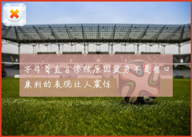 字母哥直言惨败原因疲劳不是借口康利的表现让人震惊