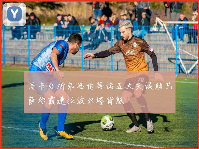 马卡分析弗洛伦蒂诺五大失误助巴萨称霸遭拉波尔塔背叛
