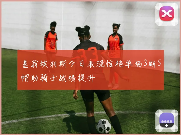 基翁埃利斯今日表现惊艳单场3断5帽助骑士战绩提升