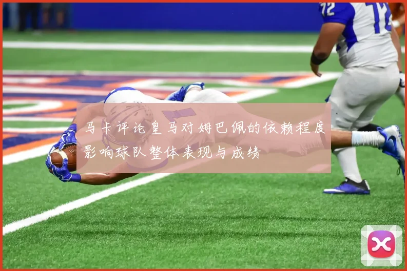 马卡评论皇马对姆巴佩的依赖程度影响球队整体表现与成绩