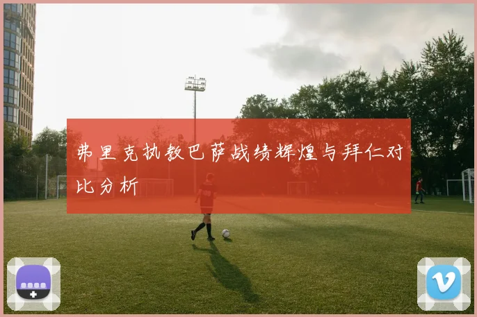 弗里克执教巴萨战绩辉煌与拜仁对比分析