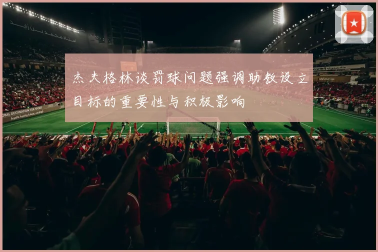 杰夫格林谈罚球问题强调助教设立目标的重要性与积极影响
