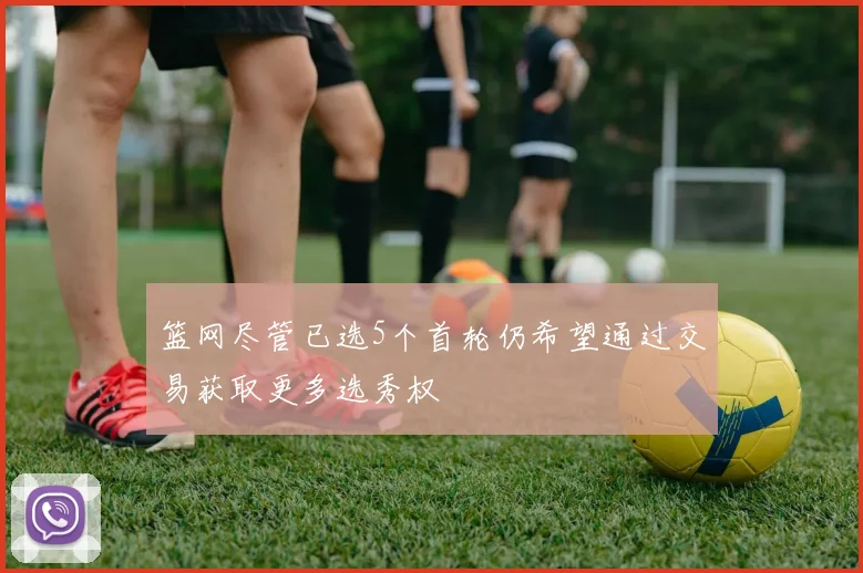 篮网尽管已选5个首轮仍希望通过交易获取更多选秀权