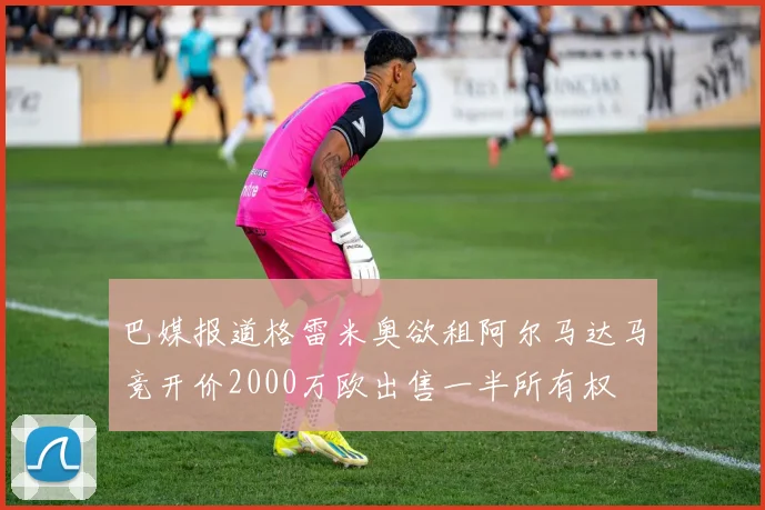 巴媒报道格雷米奥欲租阿尔马达马竞开价2000万欧出售一半所有权