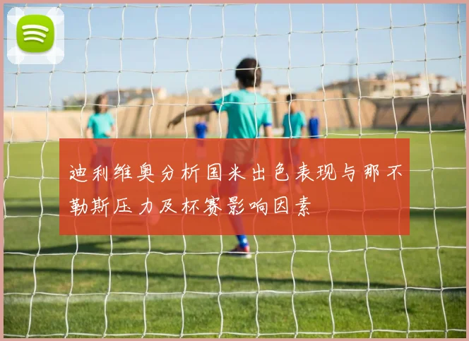 迪利维奥分析国米出色表现与那不勒斯压力及杯赛影响因素