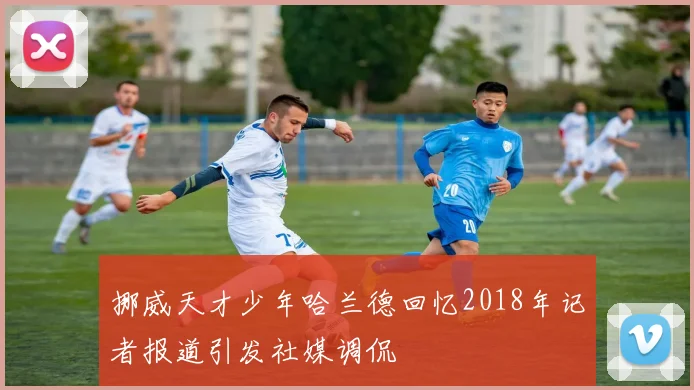 挪威天才少年哈兰德回忆2018年记者报道引发社媒调侃