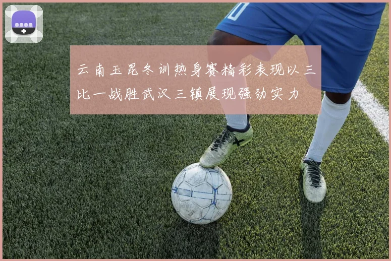 云南玉昆冬训热身赛精彩表现以三比一战胜武汉三镇展现强劲实力