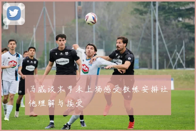 马威谈末节未上场感受教练安排让他理解与接受