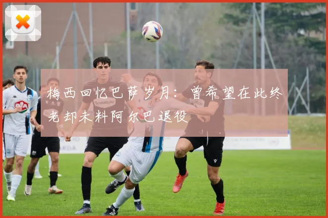 梅西回忆巴萨岁月：曾希望在此终老却未料阿尔巴退役