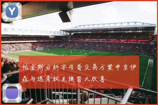 帕金斯分析字母哥交易方案申京伊森与选秀权互换皆大欢喜