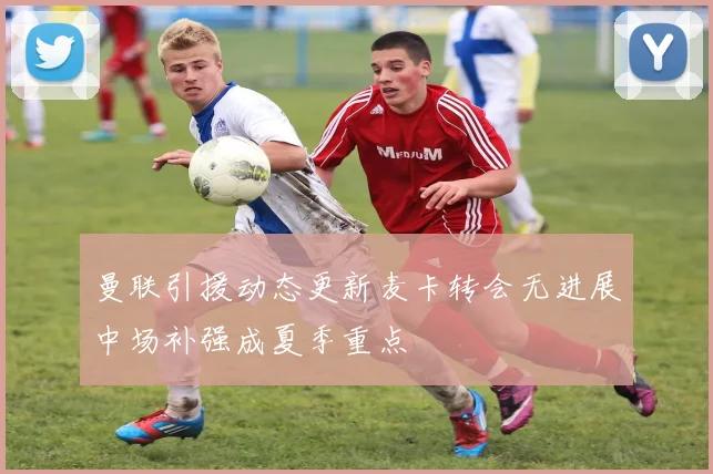 曼联引援动态更新麦卡转会无进展中场补强成夏季重点