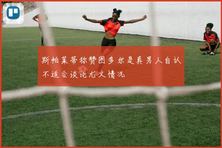 斯帕莱蒂称赞图多尔是真男人自认不适合谈论尤文情况