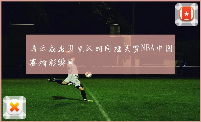 马云成龙贝克汉姆同框共赏NBA中国赛精彩瞬间